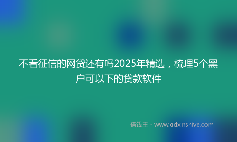 不看征信的网贷还有吗2025年精选，梳理5个黑户可以下的贷款软件