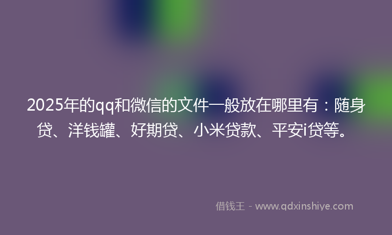 2025年的qq和微信的文件一般放在哪里有:随身贷、洋钱罐、好期贷、小米贷款、平安i贷等。