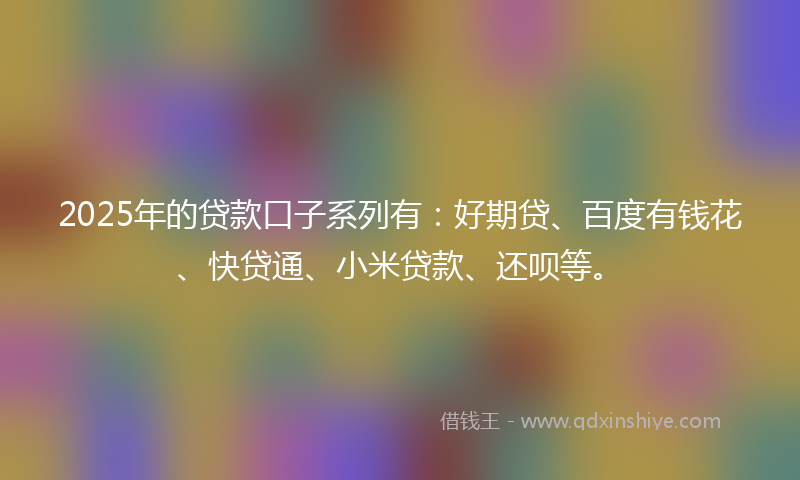 2025年的贷款口子系列有：好期贷、百度有钱花、快贷通、小米贷款、还呗等。
