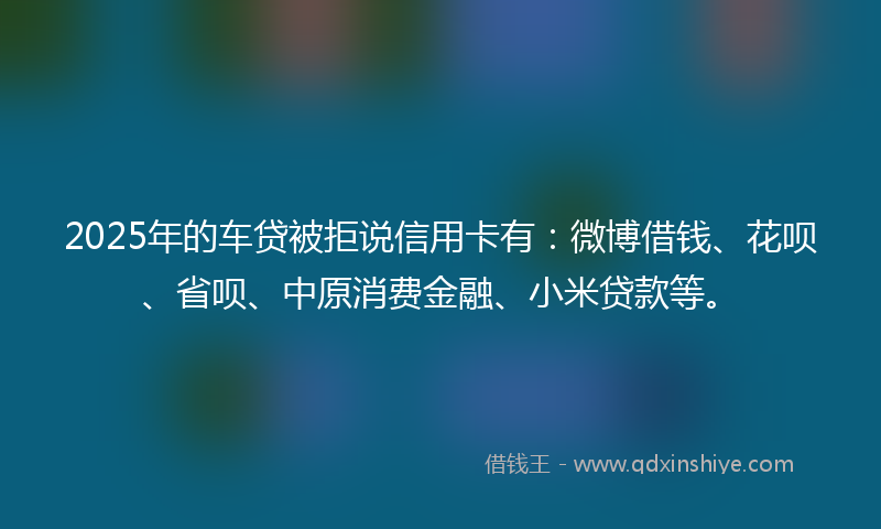 2025年的车贷被拒说信用卡有：微博借钱、花呗、省呗、中原消费金融、小米贷款等。