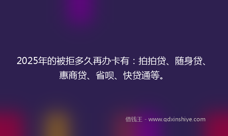 2025年的被拒多久再办卡有：拍拍贷、随身贷、惠商贷、省呗、快贷通等。
