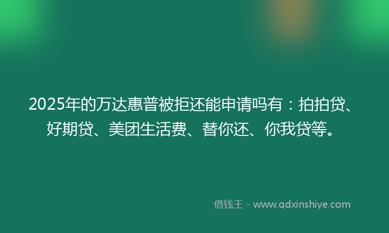 2025年的万达惠普被拒还能申请吗有：拍拍贷、好期贷、美团生活费、替你还、你我贷等。
