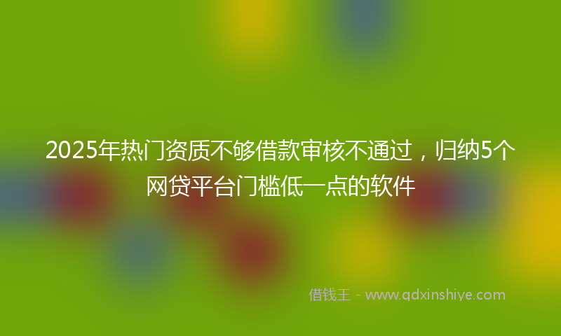 2025年热门资质不够借款审核不通过，归纳5个网贷平台门槛低一点的软件