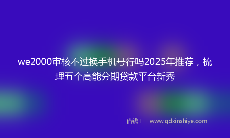 we2000审核不过换手机号行吗2025年推荐，梳理五个高能分期贷款平台新秀