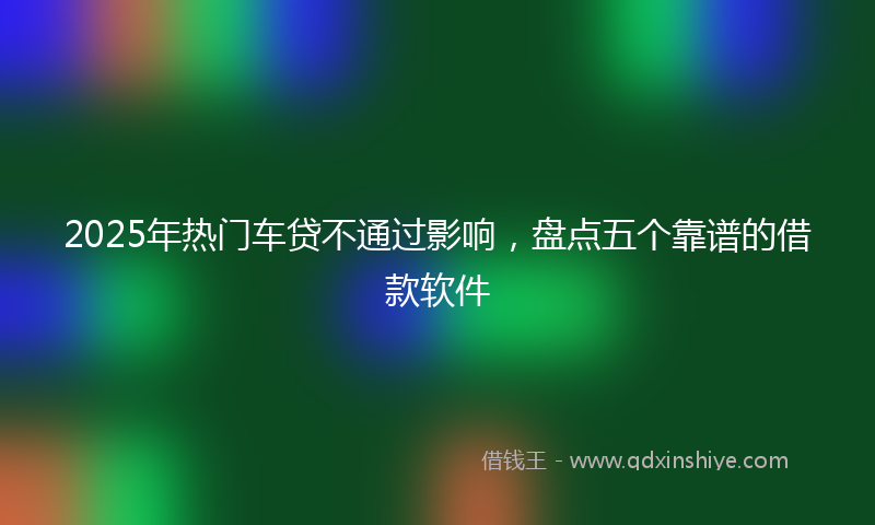 2025年热门车贷不通过影响，盘点五个靠谱的借款软件