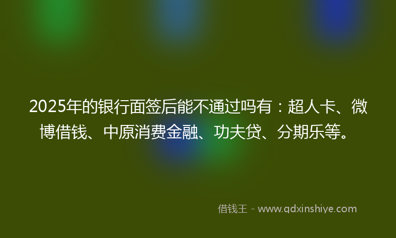 2025年的银行面签后能不通过吗有：超人卡、微博借钱、中原消费金融、功夫贷、分期乐等。