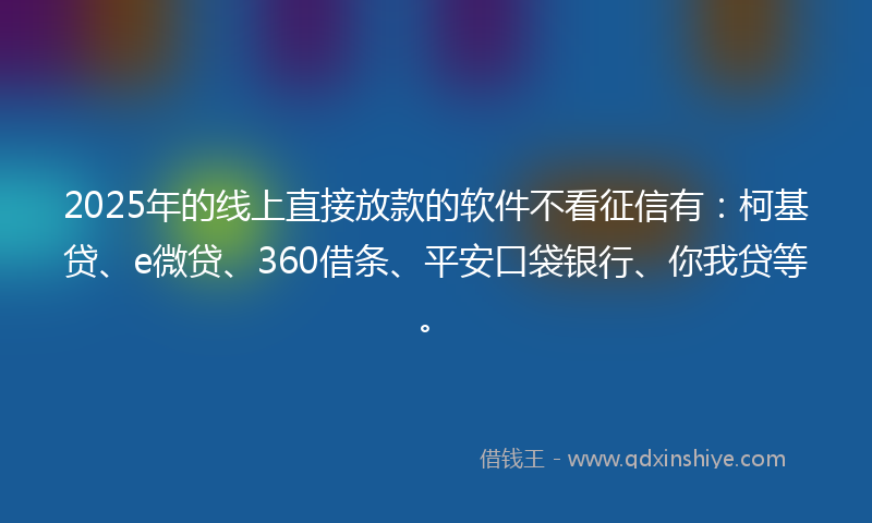 2025年的线上直接放款的软件不看征信有：柯基贷、e微贷、360借条、平安口袋银行、你我贷等。