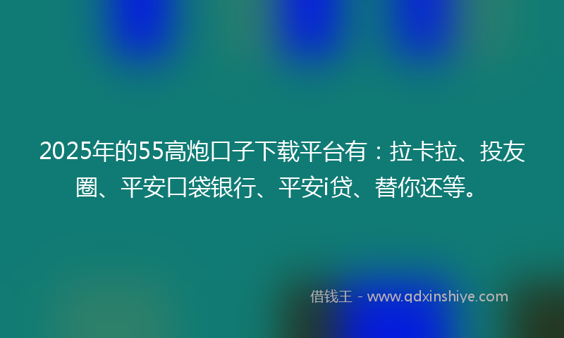 2025年的55高炮口子下载平台有：拉卡拉、投友圈、平安口袋银行、平安i贷、替你还等。