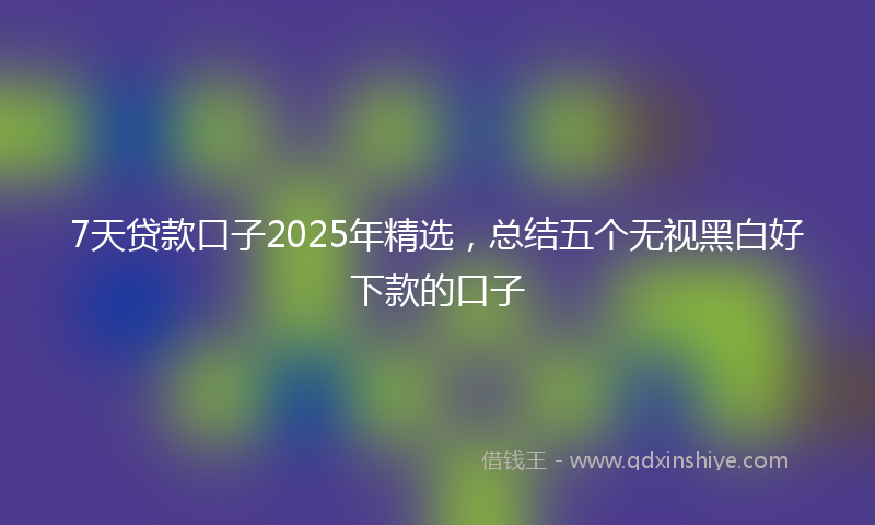 7天贷款口子2025年精选，总结五个无视黑白好下款的口子