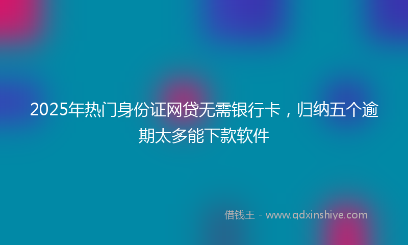 2025年热门身份证网贷无需银行卡，归纳五个逾期太多能下款软件