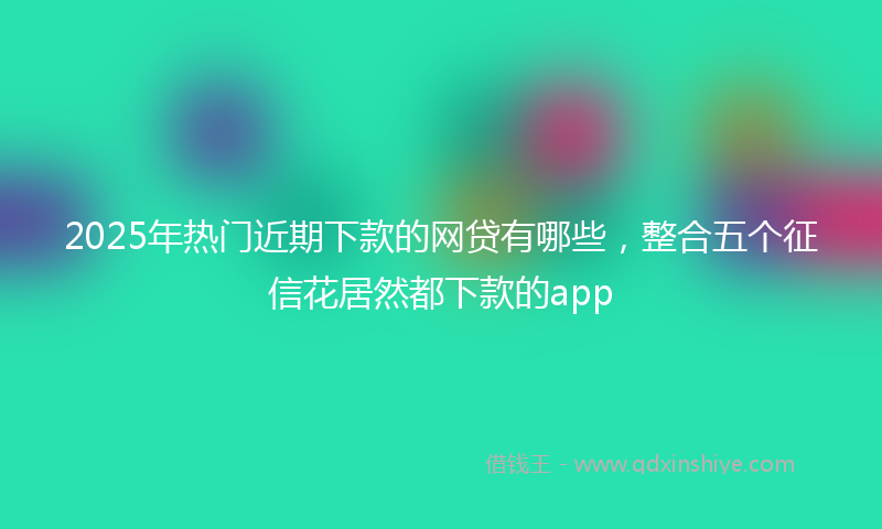 2025年热门近期下款的网贷有哪些，整合五个征信花居然都下款的app
