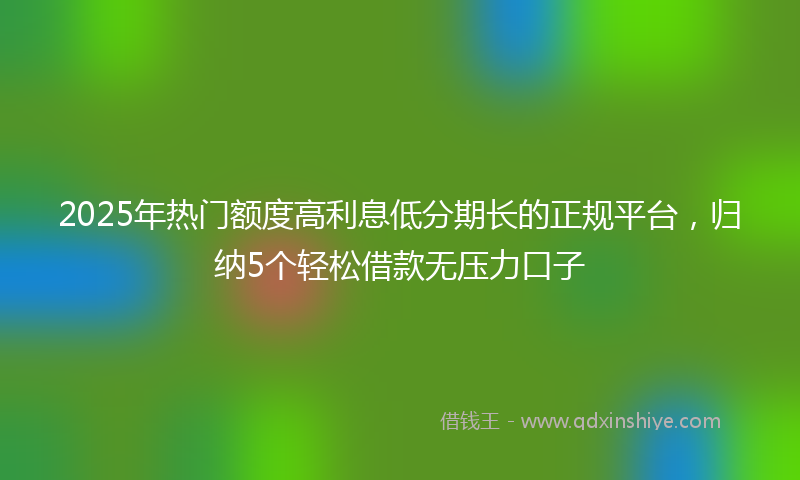 2025年热门额度高利息低分期长的正规平台，归纳5个轻松借款无压力口子