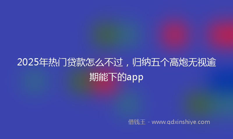 2025年热门贷款怎么不过，归纳五个高炮无视逾期能下的app