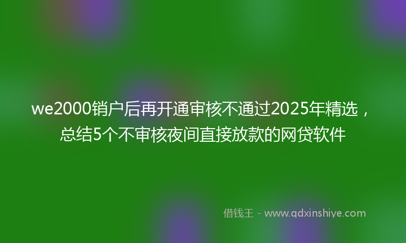 we2000销户后再开通审核不通过2025年精选,总结5个不审核夜间直接放款的网贷软件