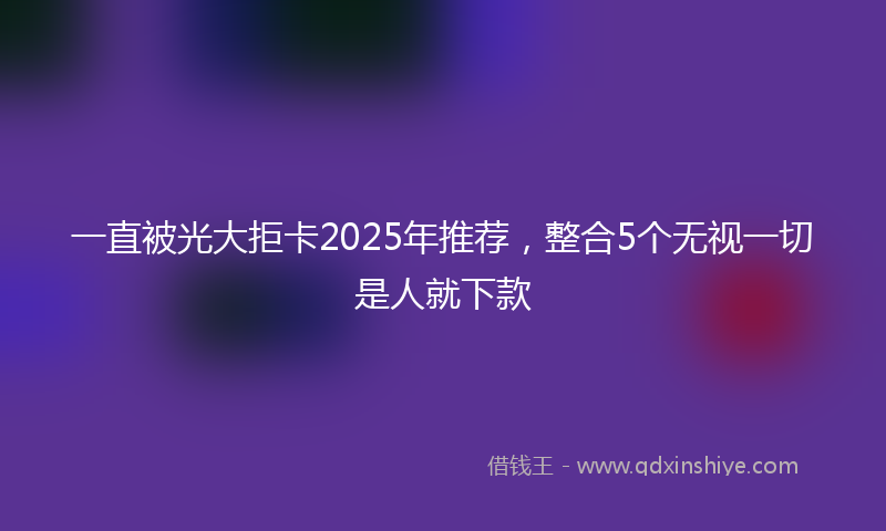 一直被光大拒卡2025年推荐，整合5个无视一切是人就下款