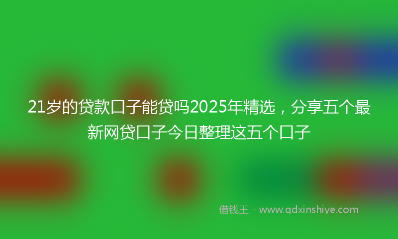 21岁的贷款口子能贷吗2025年精选，分享五个最新网贷口子今日整理这五个口子