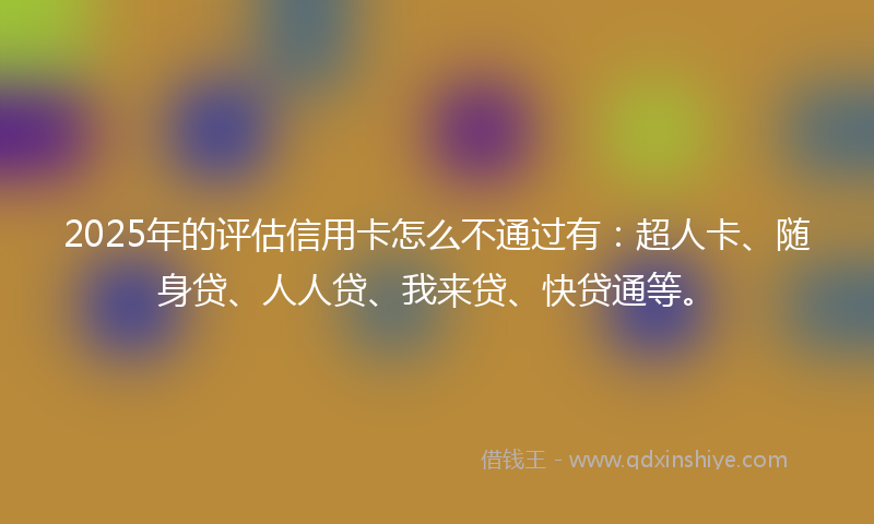 2025年的评估信用卡怎么不通过有:超人卡、随身贷、人人贷、我来贷、快贷通等。