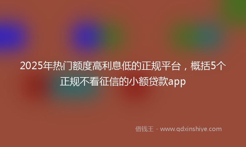2025年热门额度高利息低的正规平台,概括5个正规不看征信的小额贷款app