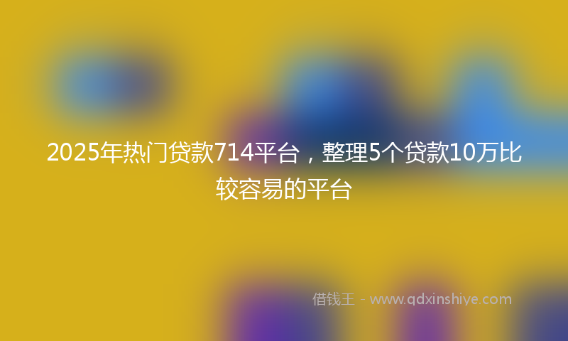 2025年热门贷款714平台，整理5个贷款10万比较容易的平台