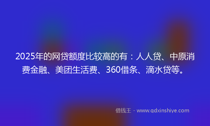 2025年的网贷额度比较高的有：人人贷、中原消费金融、美团生活费、360借条、滴水贷等。