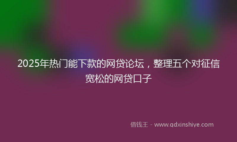 2025年热门能下款的网贷论坛，整理五个对征信宽松的网贷口子
