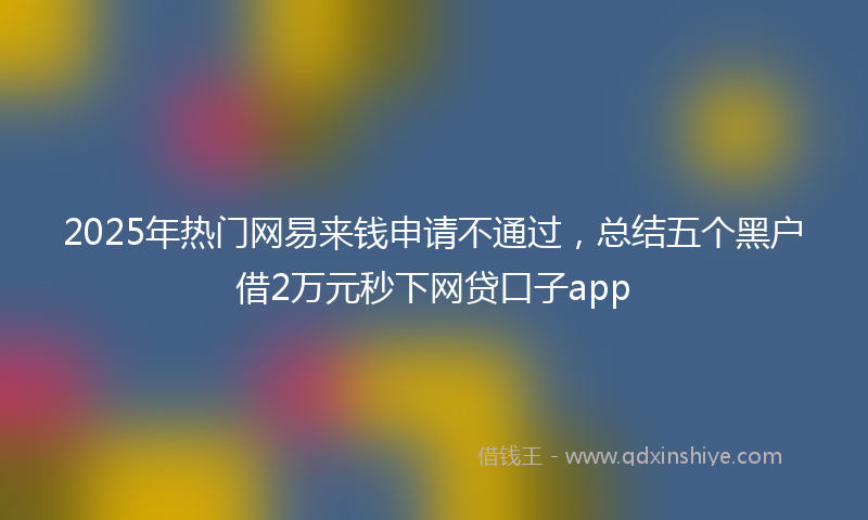 2025年热门网易来钱申请不通过，总结五个黑户借2万元秒下网贷口子app