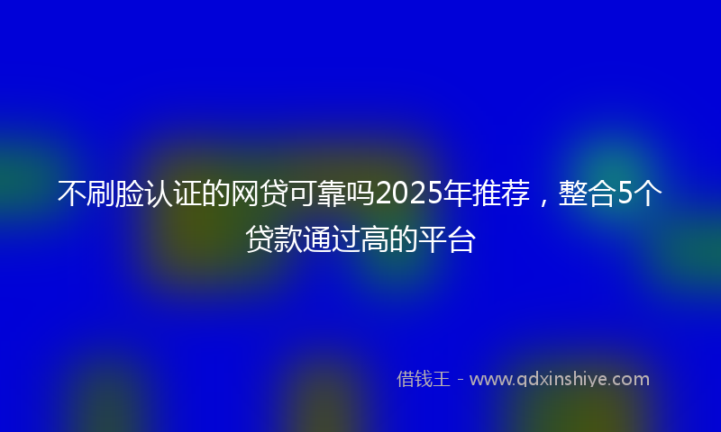 不刷脸认证的网贷可靠吗2025年推荐，整合5个贷款通过高的平台