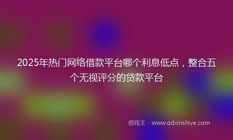 2025年热门网络借款平台哪个利息低点，整合五个无视评分的贷款平台