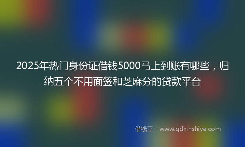 2025年热门身份证借钱5000马上到账有哪些，归纳五个不用面签和芝麻分的贷款平台