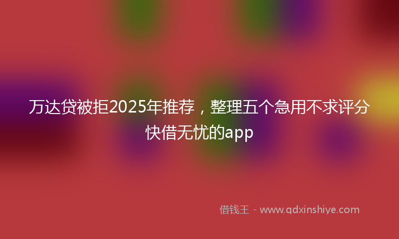 万达贷被拒2025年推荐，整理五个急用不求评分快借无忧的app