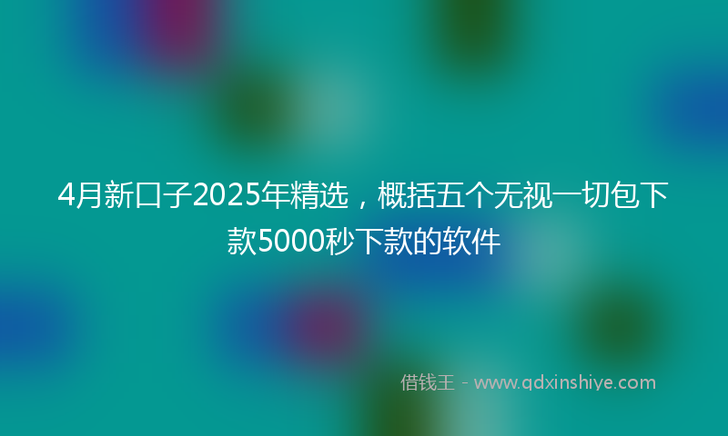 4月新口子2025年精选，概括五个无视一切包下款5000秒下款的软件