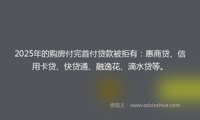 2025年的购房付完首付贷款被拒有：惠商贷、信用卡贷、快贷通、融逸花、滴水贷等。