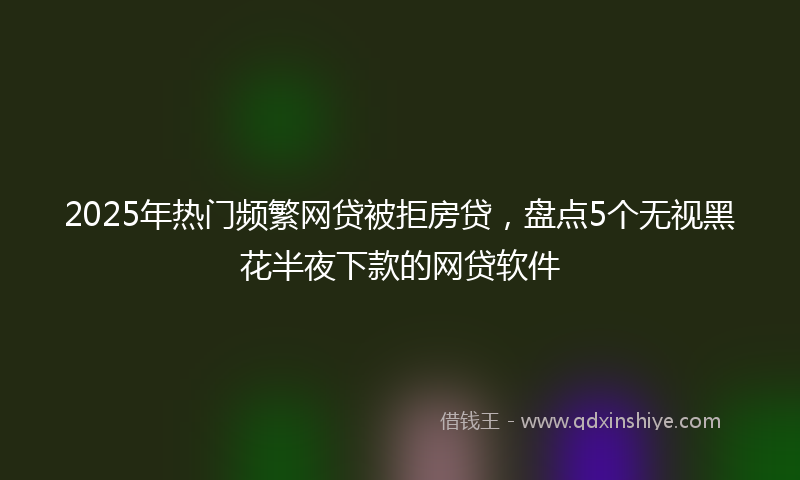 2025年热门频繁网贷被拒房贷,盘点5个无视黑花半夜下款的网贷软件