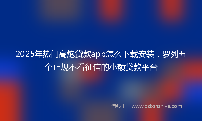 2025年热门高炮贷款app怎么下载安装，罗列五个正规不看征信的小额贷款平台