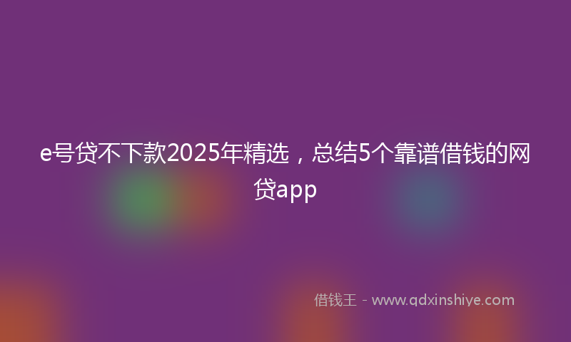 e号贷不下款2025年精选，总结5个靠谱借钱的网贷app
