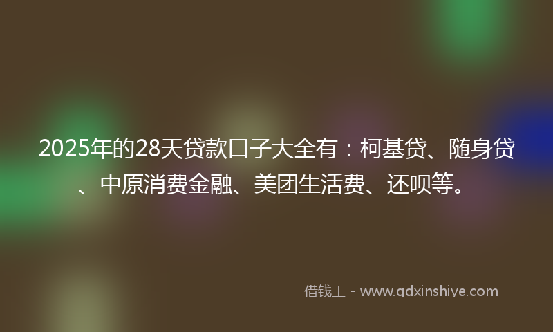 2025年的28天贷款口子大全有：柯基贷、随身贷、中原消费金融、美团生活费、还呗等。