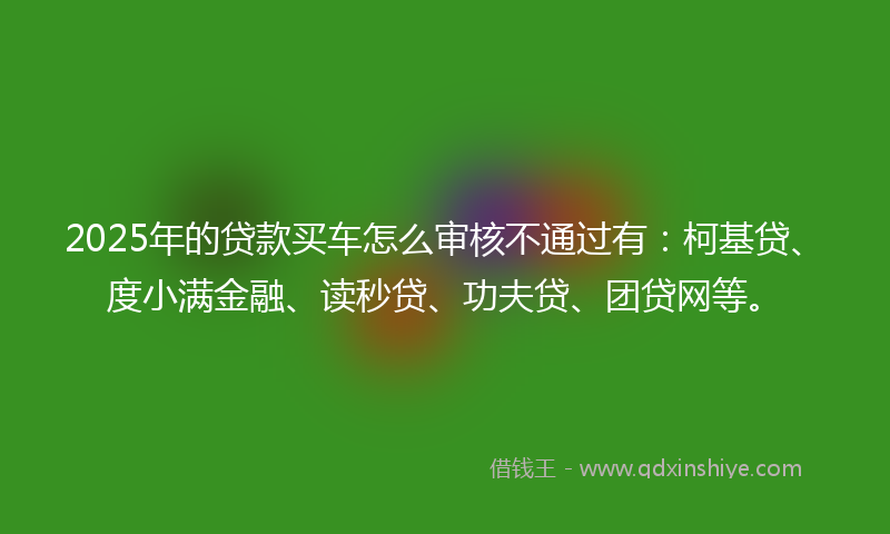 2025年的贷款买车怎么审核不通过有：柯基贷、度小满金融、读秒贷、功夫贷、团贷网等。