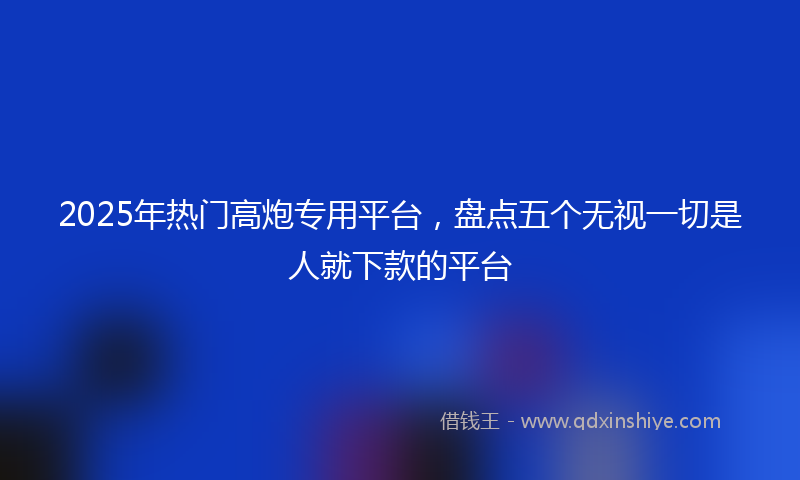 2025年热门高炮专用平台，盘点五个无视一切是人就下款的平台
