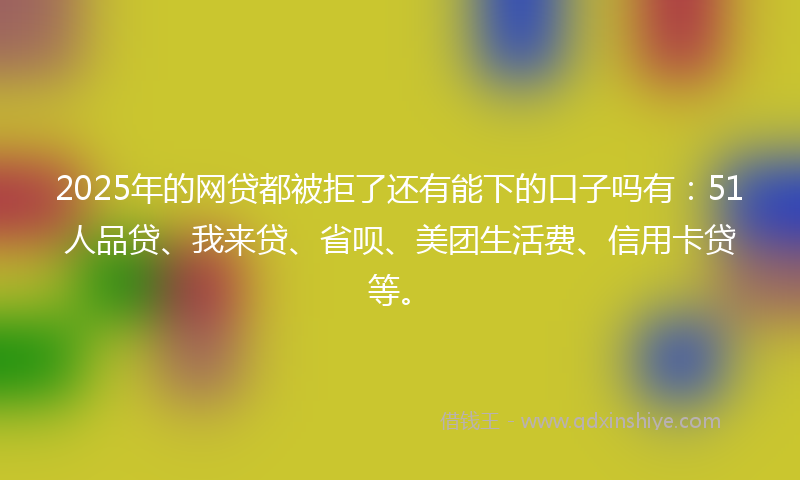 2025年的网贷都被拒了还有能下的口子吗有：51人品贷、我来贷、省呗、美团生活费、信用卡贷等。