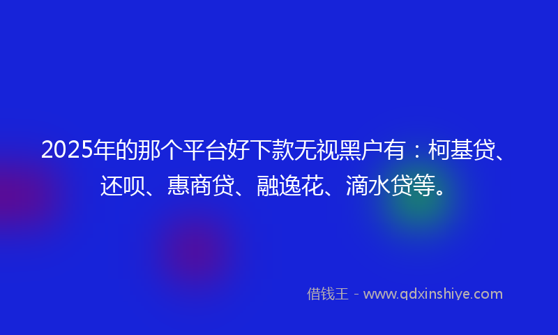 2025年的那个平台好下款无视黑户有：柯基贷、还呗、惠商贷、融逸花、滴水贷等。