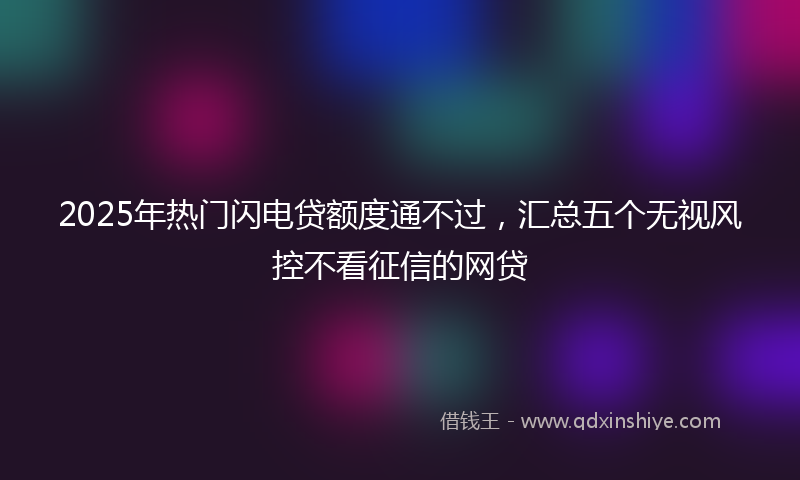 2025年热门闪电贷额度通不过,汇总五个无视风控不看征信的网贷