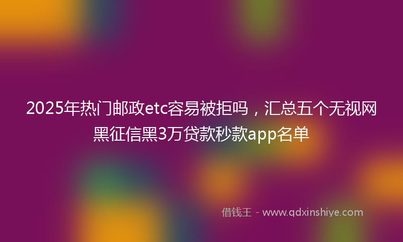2025年热门邮政etc容易被拒吗,汇总五个无视网黑征信黑3万贷款秒款app名单