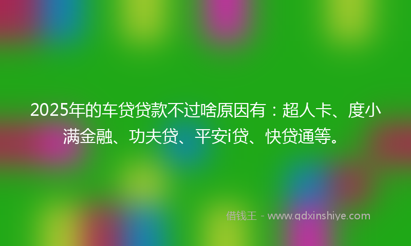 2025年的车贷贷款不过啥原因有：超人卡、度小满金融、功夫贷、平安i贷、快贷通等。