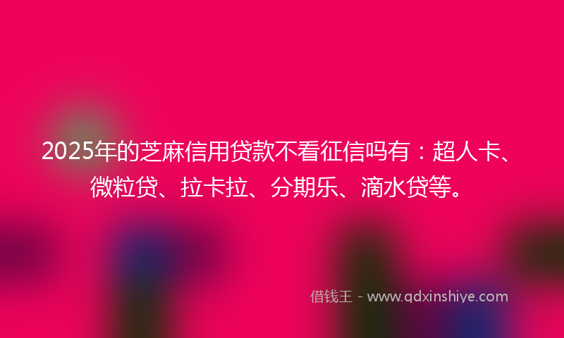 2025年的芝麻信用贷款不看征信吗有：超人卡、微粒贷、拉卡拉、分期乐、滴水贷等。