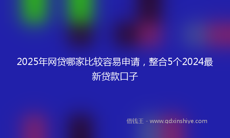 2025年网贷哪家比较容易申请，整合5个2024最新贷款口子