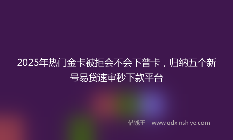 2025年热门金卡被拒会不会下普卡，归纳五个新号易贷速审秒下款平台