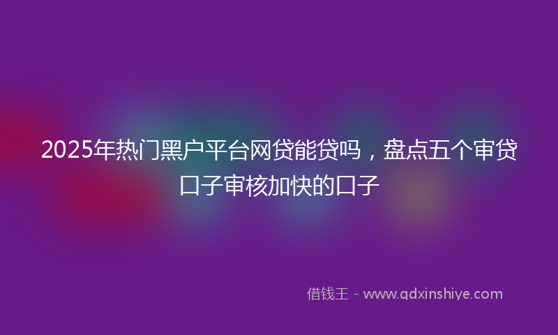 2025年热门黑户平台网贷能贷吗，盘点五个审贷口子审核加快的口子