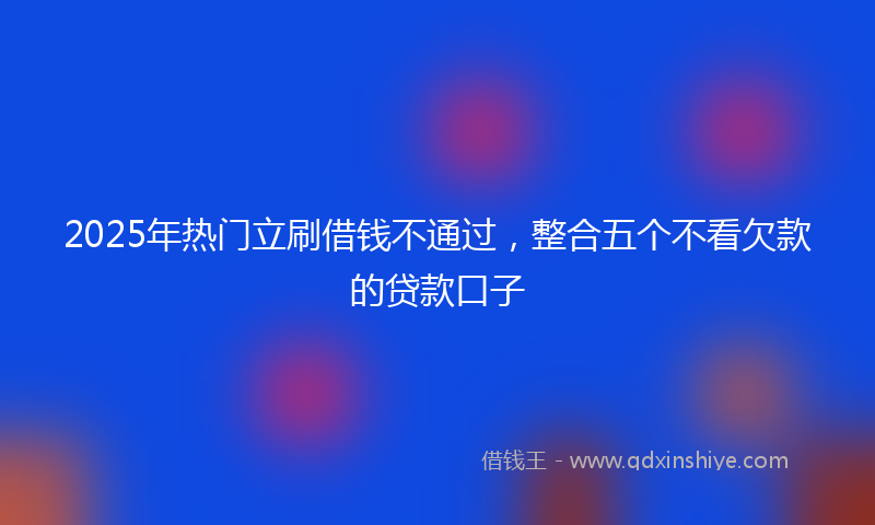 2025年热门立刷借钱不通过，整合五个不看欠款的贷款口子