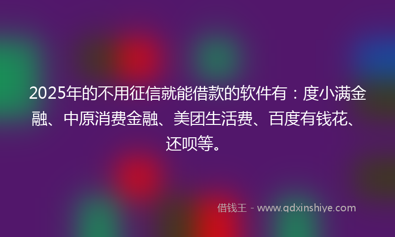 2025年的不用征信就能借款的软件有：度小满金融、中原消费金融、美团生活费、百度有钱花、还呗等。