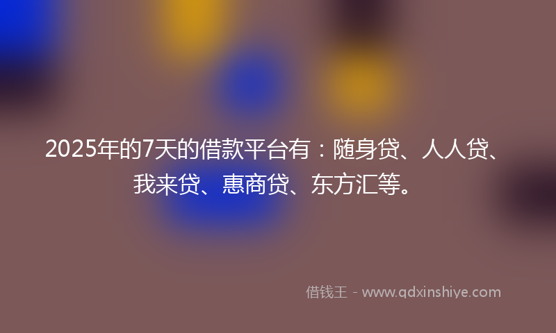 2025年的7天的借款平台有：随身贷、人人贷、我来贷、惠商贷、东方汇等。